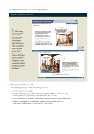 67
The following is an example of an e-lesson using storytelling:
Example: An e-lesson using storytelling
This lesson is part
of a course entitled
“Communicating for
Food Security”.
The lesson follows
the story of two
communication
specialists, Nur and
Samir, and Paulo, an
NGO communication
officer, who is helping
them to promote
a new technology
to raise yields.
Paulo will guide his
colleagues through the
process of organizing
a communication
campaign. The story
provides learners with
guidelines and relevant
conceptual knowledge
for organizing such
a campaign.
>> When should storytelling be used?
The storytelling technique can be useful when you need to:
>> provide job-specific knowledge;
>> describe complex processes, where different actors perform different actions. The story
can clarify who does what and helps learners follow the flow of events;
>> add a human aspect to the lesson, since learners can follow the stories of real people; and
>> highlight the usefulness of the knowledge, because through storytelling you can
show how this knowledge can be integrated into a real situation.
 