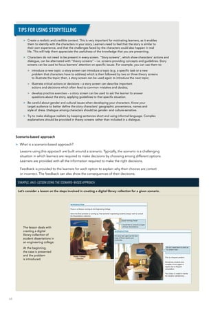 68
Scenario-based approach
>> What is a scenario-based approach?
Lessons using this approach are built around a scenario. Typically, the scenario is a challenging
situation in which learners are required to make decisions by choosing among different options.
Learners are provided with all the information required to make the right decisions.
Feedback is provided to the learners for each option to explain why their choices are correct
or incorrect. The feedback can also show the consequences of their decisions.
Example: An e-lesson using the scenario-based approach
Let’s consider a lesson on the steps involved in creating a digital library collection for a given scenario.
The lesson deals with
creating a digital
library collection of
student dissertations in
an engineering college.
At the beginning,
the case is presented
and the problem
is introduced.
>> Create a realistic and credible context. This is very important for motivating learners, as it enables
them to identify with the characters in your story. Learners need to feel that the story is similar to
their own experience, and that the challenges faced by the characters could also happen in real
life. This will help them appreciate the usefulness of the knowledge that you are presenting.
>> Characters do not need to be present in every screen. “Story screens”, which show characters’ actions and
dialogue, can be alternated with “theory screens” – i.e. screens providing concepts and guidelines. Story
screens can be used to focus learners’ attention on specific issues. For example, you can use them to:
>> introduce a new topic: a story screen can introduce a topic (e.g. a specific task or a new
problem that characters have to address) which is then followed by two or three theory screens
to illustrate the topic; then, a story screen can be used again to introduce the next topic;
>> illustrate critical actions or decisions – a story screen can describe important
actions and decisions which often lead to common mistakes and doubts;
>> develop practice exercises – a story screen can be used to ask the learner to answer
questions about the story, applying guidelines to that specific situation.
>> Be careful about gender and cultural issues when developing your characters. Know your
target audience to better define the story characters’ geographic provenience, names and
style of dress. Dialogue among characters should be gender- and culture-sensitive.
>> Try to make dialogue realistic by keeping sentences short and using informal language. Complex
explanations should be provided in theory screens rather than included in a dialogue.
Tips for using storytelling
 