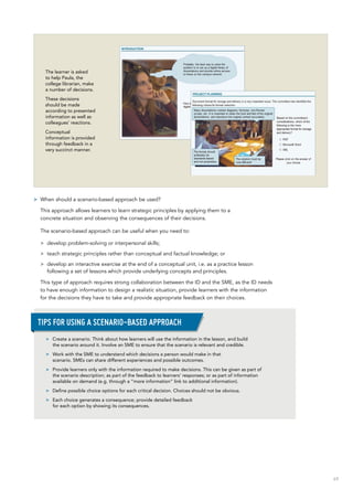 69
The learner is asked
to help Paula, the
college librarian, make
a number of decisions.
These decisions
should be made
according to presented
information as well as
colleagues’ reactions.
Conceptual
information is provided
through feedback in a
very succinct manner.
>> When should a scenario-based approach be used?
This approach allows learners to learn strategic principles by applying them to a
concrete situation and observing the consequences of their decisions.
The scenario-based approach can be useful when you need to:
>> develop problem-solving or interpersonal skills;
>> teach strategic principles rather than conceptual and factual knowledge; or
>> develop an interactive exercise at the end of a conceptual unit, i.e. as a practice lesson
following a set of lessons which provide underlying concepts and principles.
This type of approach requires strong collaboration between the ID and the SME, as the ID needs
to have enough information to design a realistic situation, provide learners with the information
for the decisions they have to take and provide appropriate feedback on their choices.
>> Create a scenario. Think about how learners will use the information in the lesson, and build
the scenario around it. Involve an SME to ensure that the scenario is relevant and credible.
>> Work with the SME to understand which decisions a person would make in that
scenario. SMEs can share different experiences and possible outcomes.
>> Provide learners only with the information required to make decisions. This can be given as part of
the scenario description; as part of the feedback to learners’ responses; or as part of information
available on demand (e.g. through a “more information” link to additional information).
>> Define possible choice options for each critical decision. Choices should not be obvious.
>> Each choice generates a consequence; provide detailed feedback
for each option by showing its consequences.
Tips for using a scenario-based approach
 