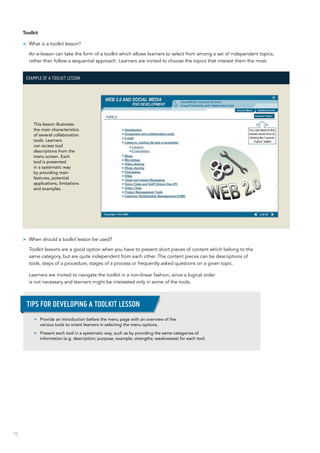 70
Toolkit
>> What is a toolkit lesson?
An e-lesson can take the form of a toolkit which allows learners to select from among a set of independent topics,
rather than follow a sequential approach. Learners are invited to choose the topics that interest them the most.
Example of a toolkit lesson
This lesson illustrates
the main characteristics
of several collaboration
tools. Learners
can access tool
descriptions from the
menu screen. Each
tool is presented
in a systematic way
by providing main
features, potential
applications, limitations
and examples.
>> When should a toolkit lesson be used?
Toolkit lessons are a good option when you have to present short pieces of content which belong to the
same category, but are quite independent from each other. The content pieces can be descriptions of
tools, steps of a procedure, stages of a process or frequently asked questions on a given topic.
Learners are invited to navigate the toolkit in a non-linear fashion, since a logical order
is not necessary and learners might be interested only in some of the tools.
>> Provide an introduction before the menu page with an overview of the
various tools to orient learners in selecting the menu options.
>> Present each tool in a systematic way, such as by providing the same categories of
information (e.g. description; purpose; example; strengths; weaknesses) for each tool.
Tips for developing a toolkit lesson
 