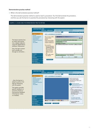 71
Demonstration-practise method
>> What is the demonstration-practise method?
The demonstration-practise method is used to teach a procedure. You first demonstrate the procedure,
and then you ask the learner to practise the procedure by interacting with the system.
Example: E-lesson using the demonstration-practise method
The lesson teaches how
to import documents
into a digital collection
using the digital library
software, Greenstone.
First, the task is shown
both verbally and
through an animation…
...then the learner is
asked to perform the
task by interacting
with the system.
The system provides
specific feedback on
incorrect choices or
final positive feedback
if the learner makes
no mistakes.
 