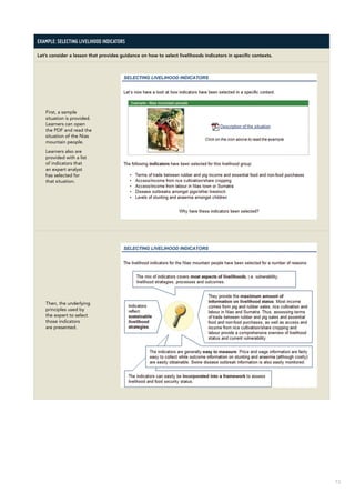 73
Example: Selecting livelihood indicators
Let’s consider a lesson that provides guidance on how to select livelihoods indicators in specific contexts.
First, a sample
situation is provided.
Learners can open
the PDF and read the
situation of the Nias
mountain people.
Learners also are
provided with a list
of indicators that
an expert analyst
has selected for
that situation.
Then, the underlying
principles used by
the expert to select
those indicators
are presented.
 