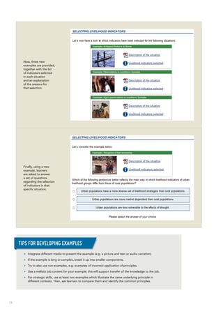 74
Now, three new
examples are provided,
together with the list
of indicators selected
in each situation
and an explanation
of the reasons for
that selection.
Finally, using a new
example, learners
are asked to answer
a set of questions
regarding the selection
of indicators in that
specific situation.
>> Integrate different media to present the example (e.g. a picture and text or audio narration).
>> If the example is long or complex, break it up into smaller components.
>> Try to also use non-examples, e.g. examples of incorrect application of principles.
>> Use a realistic job context for your example; this will support transfer of the knowledge to the job.
>> For strategic skills, use at least two examples which illustrate the same underlying principle in
different contexts. Then, ask learners to compare them and identify the common principles.
Tips for developing examples
 