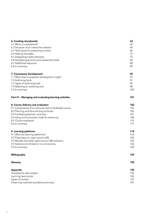 6
6. Creating storyboards	 62
6.1 What is a storyboard?	 62
6.2 Structure of an interactive e-lesson	 64
6.3 Techniques for presenting content	 66
6.4 Adding examples	 72
6.5 Integrating media elements	 75
6.6 Developing practice and assessment tests	 82
6.7 Additional resources	 88
6.8 In summary	 89
7. Courseware development	 90
7.1 What does courseware development imply?	 91
7.2 Authoring tools	 91
7.3 Types of authoring tools	 95
7.4 Selecting an authoring tool	 98
7.5 In summary	 100
Part IV – Managing and evaluating learning activities	 101
8. Course delivery and evaluation	 102
8.1 Components of an instructor led or facilitated course	 102
8.2 Planning and documenting activities	 106
8.3 Facilitating learners’ activities	 107
8.4 Using communication tools for e-learning	 108
8.5 Course evaluation	 115
8.6 In summary	 117
9. Learning platforms	 118
9.1 What are learning platforms?	 118
9.2 Proprietary vs. open-source LMS	 120
9.3 Moodle and other open-source LMS solutions	 122
9.4 Solutions for limited or no connectivity	 126
9.5 In summary	 128
Bibliography	129
Glossary	130
Appendix	135
Template for task analysis	 135
Learning taxonomies	 136
Types of content	 137
E-learning methods and delivery formats	 137
 