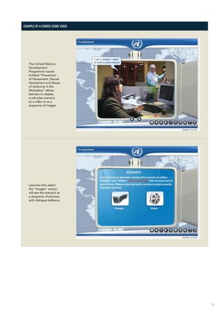 81
Example of a course using video
This United Nations
Development
Programme course
entitled “Prevention
of Harassment, Sexual
Harassment and Abuse
of Authority in the
Workplace” allows
learners to display
a role play scenario
as a video or as a
sequence of images.
Learners who select
the “Images” version
will see the scenario as
a sequence of pictures
with dialogue balloons.
 