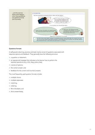 83
...and the exercise
shows what happens
when those guidelines
are applied correctly
and incorrectly.
Questions formats
In self-paced e-learning, practice and tests mainly consist of questions associated with
response options and feedback. They generally have the following structure:
>> a question or statement;
>> an operational message that indicates to the learner how to perform the
required operations (e.g. click, drag, press a key);
>> a series of options;
>> the correct answer; and
>> feedback for the correct and incorrect answers.
The most frequently used question formats include:
>> multiple choice;
>> multiple responses;
>> matching;
>> ordering;
>> fill-in-the-blank; and
>> short answer/essay.
 