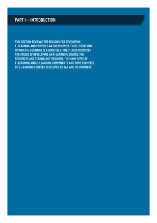 This section reviews the reasons for developing
e-learning and provides an overview of those situations
in which e-learning is a good solution. It also discusses
the stages of developing an e-learning course, the
resources and technology required, the main types of
e-learning and e-learning components and some examples
of e-learning courses developed by FAO and its partners.
Part I – Introduction
 