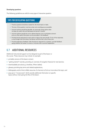 88
Developing questions
The following guidelines are valid for every type of interactive question:
6.7	 Additional resources
Additional instructional support can be designed as part of the lesson or
the course. These resources may include, for example:
>> printable versions of the lesson content;
>> “getting started” tutorials, providing an overview of navigation features for new learners;
>> downloadable job aids (e.g. checklists, if/then tables);
>> glossary providing key terms and related explanations;
>> bibliography and/or links to Web resources, for learners to find out more about the topic; and
>> pop-ups or “mouse-overs” which provide additional information on specific
topics without interrupting the flow of the lesson.
>> Practice questions should be created for all critical topics or tasks.
>> The text of the question must be as clear and unambiguous as possible.
>> Incorrect options should be plausible. An obviously wrong option does
not play any useful role and decreases the learner’s interest.
>> Incorrect options should aim not to distract learners, but to anticipate common
errors so that useful information can be provided in the feedback.
>> Provide textual responses for each option of about the same length. If one of the responses
is much longer than the others, the learner will think that is the correct one.
>> Provide explanatory feedback: after the learner responds to a question, provide feedback
saying whether the answer is correct or incorrect with a succinct explanation.
Tips for developing questions
 