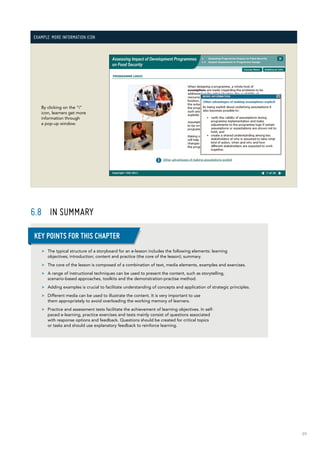89
Example: More information icon
By clicking on the “i”
icon, learners get more
information through
a pop-up window.
6.8	 IN SUMMARY
>> The typical structure of a storyboard for an e-lesson includes the following elements: learning
objectives; introduction; content and practice (the core of the lesson); summary.
>> The core of the lesson is composed of a combination of text, media elements, examples and exercises.
>> A range of instructional techniques can be used to present the content, such as storytelling,
scenario-based approaches, toolkits and the demonstration-practise method.
>> Adding examples is crucial to facilitate understanding of concepts and application of strategic principles.
>> Different media can be used to illustrate the content. It is very important to use
them appropriately to avoid overloading the working memory of learners.
>> Practice and assessment tests facilitate the achievement of learning objectives. In self-
paced e-learning, practice exercises and tests mainly consist of questions associated
with response options and feedback. Questions should be created for critical topics
or tasks and should use explanatory feedback to reinforce learning.
Key points for this chapter
 