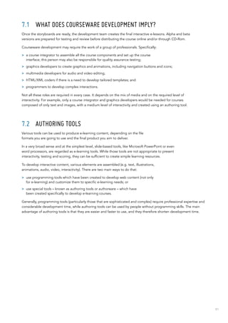 91
7.1	 What does courseware development imply?
Once the storyboards are ready, the development team creates the final interactive e-lessons. Alpha and beta
versions are prepared for testing and review before distributing the course online and/or through CD-Rom.
Courseware development may require the work of a group of professionals. Specifically:
>> a course integrator to assemble all the course components and set up the course
interface; this person may also be responsible for quality assurance testing;
>> graphics developers to create graphics and animations, including navigation buttons and icons;
>> multimedia developers for audio and video editing;
>> HTML/XML coders if there is a need to develop tailored templates; and
>> programmers to develop complex interactions.
Not all these roles are required in every case. It depends on the mix of media and on the required level of
interactivity. For example, only a course integrator and graphics developers would be needed for courses
composed of only text and images, with a medium level of interactivity and created using an authoring tool.
7.2	 Authoring tools
Various tools can be used to produce e-learning content, depending on the file
formats you are going to use and the final product you aim to deliver.
In a very broad sense and at the simplest level, slide-based tools, like Microsoft PowerPoint or even
word processors, are regarded as e-learning tools. While those tools are not appropriate to present
interactivity, testing and scoring, they can be sufficient to create simple learning resources.
To develop interactive content, various elements are assembled (e.g. text, illustrations,
animations, audio, video, interactivity). There are two main ways to do that:
>> use programming tools which have been created to develop web content (not only
for e-learning) and customize them to specific e-learning needs; or
>> use special tools – known as authoring tools or authorware – which have
been created specifically to develop e-learning courses.
Generally, programming tools (particularly those that are sophisticated and complex) require professional expertise and
considerable development time, while authoring tools can be used by people without programming skills. The main
advantage of authoring tools is that they are easier and faster to use, and they therefore shorten development time.
 