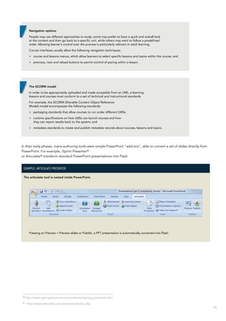 93
In their early phases, many authoring tools were simple PowerPoint “add-ons”, able to convert a set of slides directly from
PowerPoint. For example, iSprint Presenter25
or Articulate26
transform standard PowerPoint presentations into Flash.
Example: Articulate Presenter
The articulate tool is nested inside PowerPoint.
Pressing on Preview > Preview slides or Publish, a PPT presentation is automatically converted into Flash.
Navigation options
People may use different approaches to study: some may prefer to have a quick and overall look
at the content and then go back to a specific unit, while others may want to follow a predefined
order. Allowing learner’s control over the process is particularly relevant in adult learning.
Course interfaces usually allow the following navigation techniques:
>> course and lessons menus, which allow learners to select specific lessons and topics within the course; and
>> previous, next and reload buttons to permit control of pacing within a lesson.
The SCORM model
In order to be appropriately uploaded and made accessible from an LMS, e-learning
lessons and courses must conform to a set of technical and instructional standards.
For example, the SCORM (Sharable Content Object Reference
Model) model encompasses the following standards:
>> packaging standards that allow courses to run under different LMSs;
>> runtime specifications on how LMSs can launch courses and how
they can report results back to the system; and
>> metadata standards to create and publish metadata records about courses, lessons and topics.
25
http://www.ispringsolutions.com/products/ispring_presenter.html
26
http://www.articulate.com/products/studio.php
 