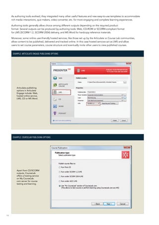 94
As authoring tools evolved, they integrated many other useful features and new easy-to-use templates to accommodate
rich media interactions, quiz makers, video converter, etc. for more engaging and complete learning experiences.
Authoring tools generally allow choice among different outputs depending on the required product
format. Several outputs can be produced by authoring tools: Web, CD-ROM or SCORM-compliant format
for LMS (SCORM 1.2, SCORM 2004) delivery, and MS Word for hardcopy reference materials.
Moreover, some online user-friendly hosted services, like those set up by the Articulate or Course Lab communities,
allow content to be published, delivered and tracked online. In this case hosted services act as LMS and allow
users to set course parameters, course structure and eventually invite other users to view published courses.
Example: Articulate Engage publishing options
Articulate publishing
options in Articulate
Engage include: Web,
hosted online service,
LMS, CD or MS Word.
Example: CourseLab publishing options
Apart from CD/SCORM
outputs, CourseLab
offers a hosting service
on My CourseLab.
com server for course
testing and learning.
 