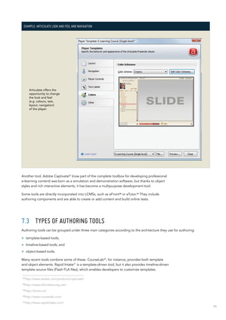 95
Example: Articulate look and feel and navigation
Articulate offers the
opportunity to change
the look and feel
(e.g. colours, test,
layout, navigation)
of the player.
Another tool, Adobe Captivate27
(now part of the complete toolbox for developing professional
e-learning content) was born as a simulation and demonstration software, but thanks to object
styles and rich interactive elements, it has become a multipurpose development tool.
Some tools are directly incorporated into LCMSs, such as eFront28 or aTutor.29 They include
authoring components and are able to create or add content and build online tests.
7.3	 Types of authoring tools
Authoring tools can be grouped under three main categories according to the architecture they use for authoring:
>> template-based tools;
>> timeline-based tools; and
>> object-based tools.
Many recent tools combine some of these. CourseLab30
, for instance, provides both template
and object elements. Rapid Intake31
is a template-driven tool, but it also provides timeline-driven
template source files (Flash FLA files), which enables developers to customize templates.
27
http://www.adobe.com/products/captivate/
28
http://www.efrontlearning.net/
29
http://atutor.ca/
30
http://www.courselab.com/
31
http://www.rapidintake.com/
 