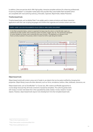 97
In addition, there are services which offer high-quality, interactive template solutions for e-learning professionals.
E-Learning Templates33
is a template market place that provides fully customizable Flash templates which
are compatible with most authoring tools (e.g. Articulate, Captivate, Rapid Intake, Adobe Presenter).
Timeline-based tools
Timeline-based tools, such as Adobe Flash,34
are widely used to create animations and robust interactive
applications with their own scripting languages and timeline that organizes and controls content over time.
Example: Adobe Flash used for an animated splash screen in  IMARK courses development
In the Flash screenshot below, content is organized into layers (see the column on the left side). Layers are
positioned one after another, each containing a piece of content, images, text, etc. The central part represents
an action divided into frames, each containing only a part of action. The playhead is an indicator of the
frame currently visualized in the preview, where it moves from left to right along the timeline.
Object-based tools
Object-based tools build content using a set of ready to use objects that can be easily modified by changing their
properties. Object library covers all screen elements, such as: forms, simulations, buttons, titles, textboxes, scenarions, etc
Object-based tools, such as SmartBuilder35
or Course Lab, offer creative and flexible approaches to
course design because they eliminate constraints imposed by templates. The authoring phase starts
with empty on-screen real estate that is then populated by easily created, moved, resized or reused
objects. However, object-based tools require more development time than template-based tools
33
http://e-learningtemplates.com/
34
http://www.adobe.com/products/flash.html
35
http://www.suddenlysmart.com/
 