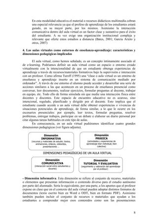 8
En esta modalidad educativa el material o recursos didácticos multimedia cobran
una especial relevancia ya que el profeso de aprendizaje de los estudiantes estará
guiado, en su mayor parte, por los mismos. Asimismo la interacción
comunicativa dentro del aula virtual es un factor clase y sustantivo para el éxito
del estudiante. A su vez exige una organización institucional compleja y
relevante que oferte estos estudios a distancia (Bates, 2001; García Arieto y
otros, 2007)
4. Las aulas virtuales como entornos de enseñanza-aprendizaje: características y
dimensiones pedagógicas implicadas
El aula virtual, como hemos señalado, es un concepto íntimamente asociado al
de e-learning. Podríamos definir un aula virtual como un espacio o entorno creado
virtualmente con la intencionalidad de que un estudiante obtenga experiencias de
aprendizaje a través de recursos/materiales formativos bajo la supervisión e interacción
con un profesor. Como afirma Turoff (1995) una ―clase o aula virtual es un entorno de
enseñanza y aprendizaje inserto en un sistema de comunicación mediado por
ordenador‖. A través de ese entorno el alumno puede acceder y desarrollar una serie de
acciones similares a las que acontecen en un proceso de enseñanza presencial como
conversar, leer documentos, realizar ejercicios, formular preguntas al docente, trabajar
en equipo, etc. Todo ello de forma simulada sin que medie una interacción física entre
docentes y discentes. Este espacio de encuentro educativo no es azaroso, sino
intencional, regulado, planificado y dirigido por el docente. Esto implica que el
estudiante cuando accede a un aula virtual debe obtener experiencias o vivencias de
situaciones potenciales de aprendizaje, de forma similar, a lo que le ocurre en los
escenarios presenciales: por ejemplo, leer textos, formular preguntas, resolver
problemas, entregar trabajos, participar en un debate o elaborar un diario personal por
citar algunas tareas habituales en este tipo de aulas.
En consecuencia, en un aula virtual pudiéramos identificar cuatro grandes
dimensiones pedagógicas (ver figura adjunta).
- Dimensión informativa. Esta dimensión se refiere al conjunto de recurso, materiales
o elementos que presentan información o contenido diverso para el estudio autónomo
por parte del alumnado. Sería lo equivalente, por una parte, a los apuntes que el profesor
expone en clase que en el contexto del aula virtual pueden adoptar distintos formatos de
documentos (texto escrito bien en Word o ODT, bien en formato PDF). Asimismo
también pueden incluir el conjunto de recursos o materiales que ayudan a los
estudiantes a comprender mejor esos contenidos como son las presentaciones
Dimensión
INFORMATIVA
(recursos y materiales de estudio: textos,
animaciones, enlaces, videoclips,
presentaciones …
Dimensión
PRÁXICA
(actividades y experiencias de
aprendizaje bien individual, bien
colectiva)
Dimensión
TUTORIAL Y EVALUATIVA
(seguimiento y valoración del aprendizaje
por el profesor)
Dimensión
COMUNICATIVA
(interacción social entre estudiantes y
docente)
DIMENSIONES PEDAGÓGICAS DE UN AULA VIRTUAL
 