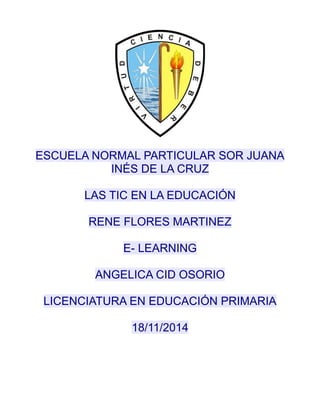 ESCUELA NORMAL PARTICULAR SOR JUANA 
INÉS DE LA CRUZ 
LAS TIC EN LA EDUCACIÓN 
RENE FLORES MARTINEZ 
E- LEARNING 
ANGELICA CID OSORIO 
LICENCIATURA EN EDUCACIÓN PRIMARIA 
18/11/2014 
 
