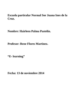Escuela particular Normal Sor Juana Ines de la 
Cruz. 
Nombre: Hairleen Palma Pastelin. 
Profesor: Rene Flores Martinez. 
“E- learning” 
Fecha: 13 de noviembre 2014 
 