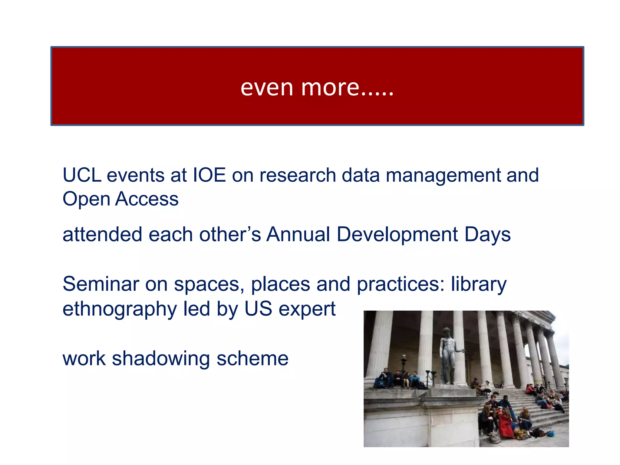 even more..... 
UCL events at IOE on research data management and 
Open Access 
attended each other’s Annual Development Days 
Seminar on spaces, places and practices: library 
ethnography led by US expert 
work shadowing scheme 
 