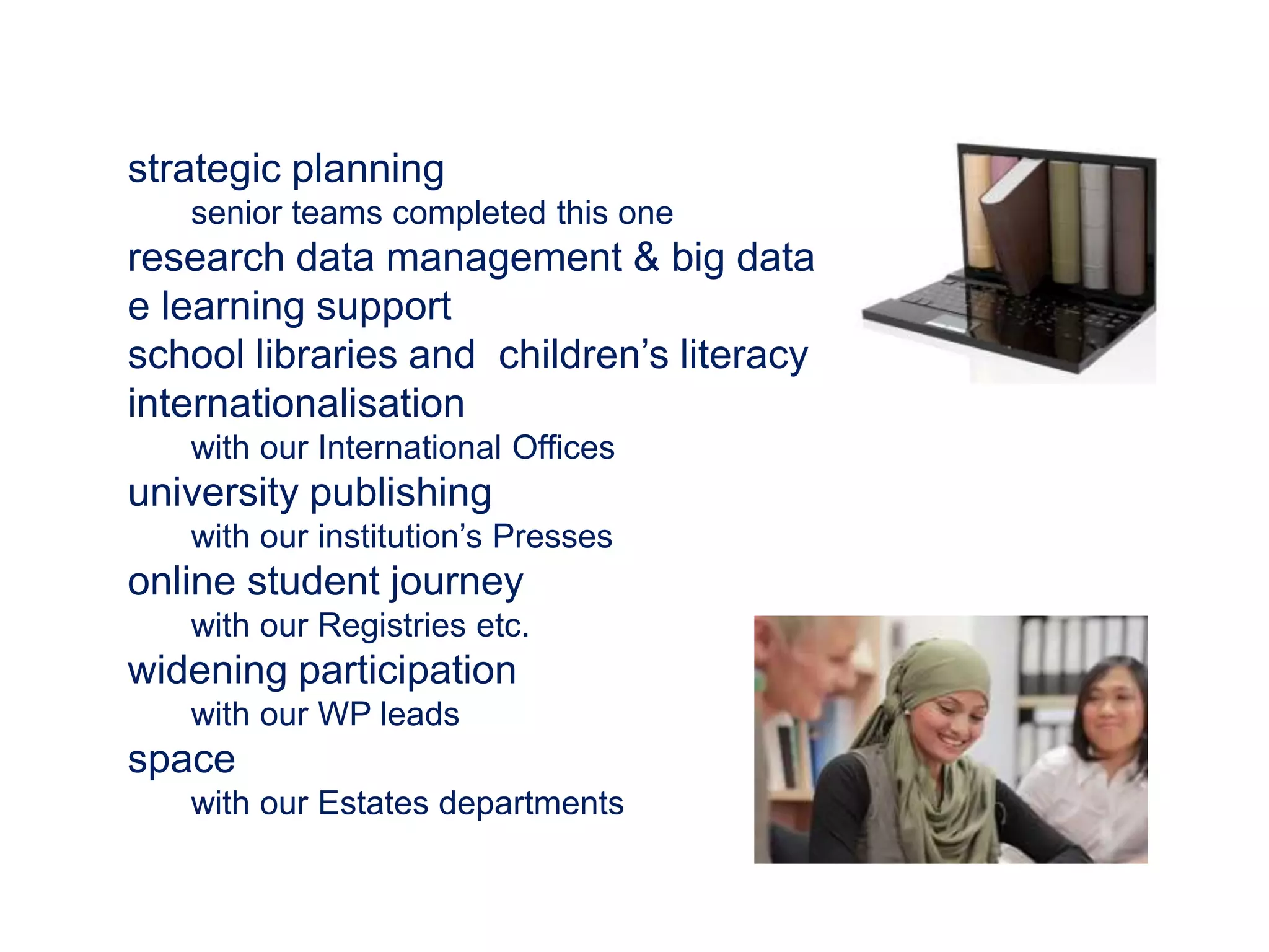 strategic planning 
senior teams completed this one 
research data management & big data 
e learning support 
school libraries and children’s literacy 
internationalisation 
with our International Offices 
university publishing 
with our institution’s Presses 
online student journey 
with our Registries etc. 
widening participation 
with our WP leads 
space 
with our Estates departments 
 