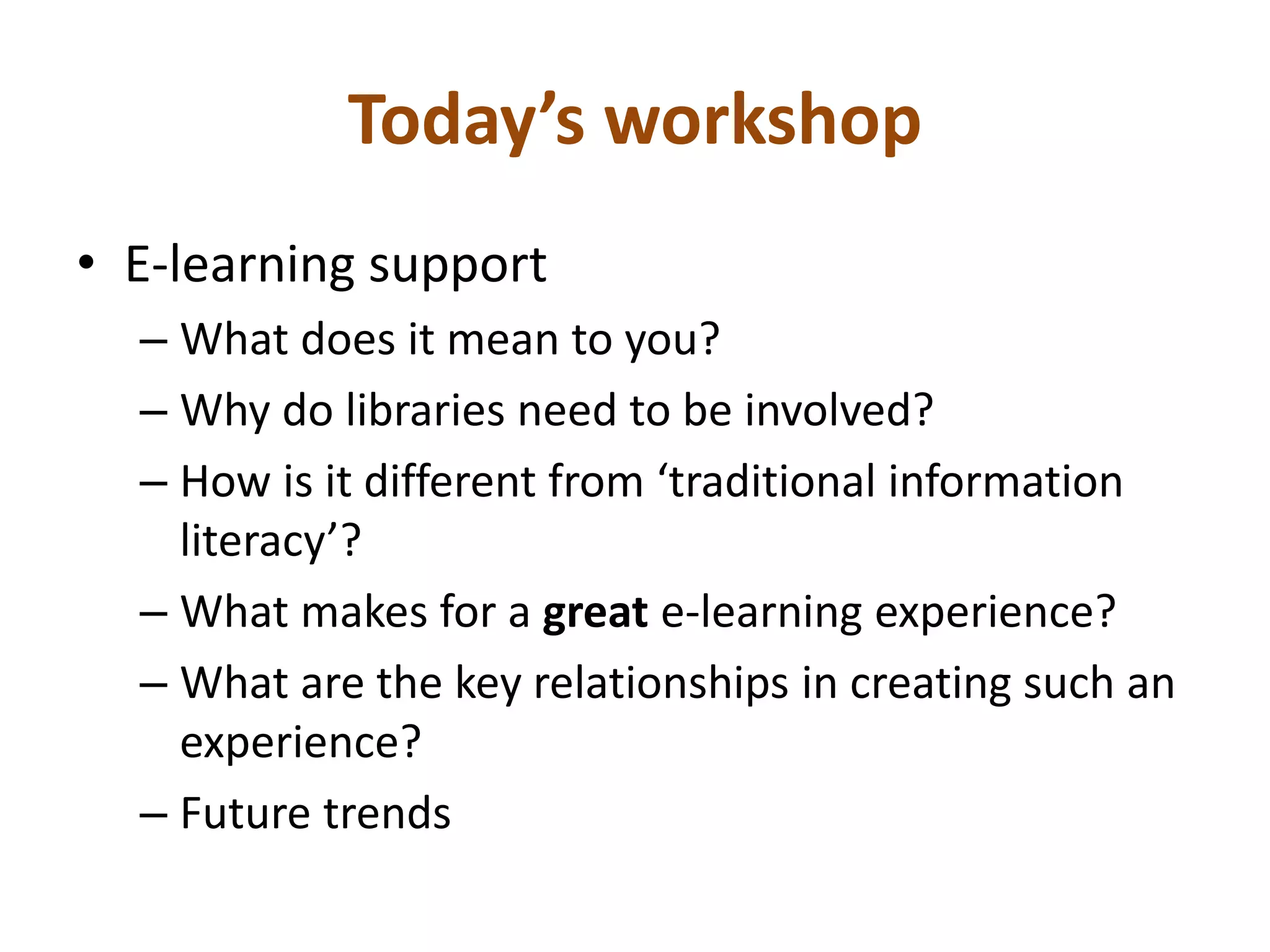 Today’s workshop 
• E-learning support 
– What does it mean to you? 
– Why do libraries need to be involved? 
– How is it different from ‘traditional information 
literacy’? 
– What makes for a great e-learning experience? 
– What are the key relationships in creating such an 
experience? 
– Future trends 
 