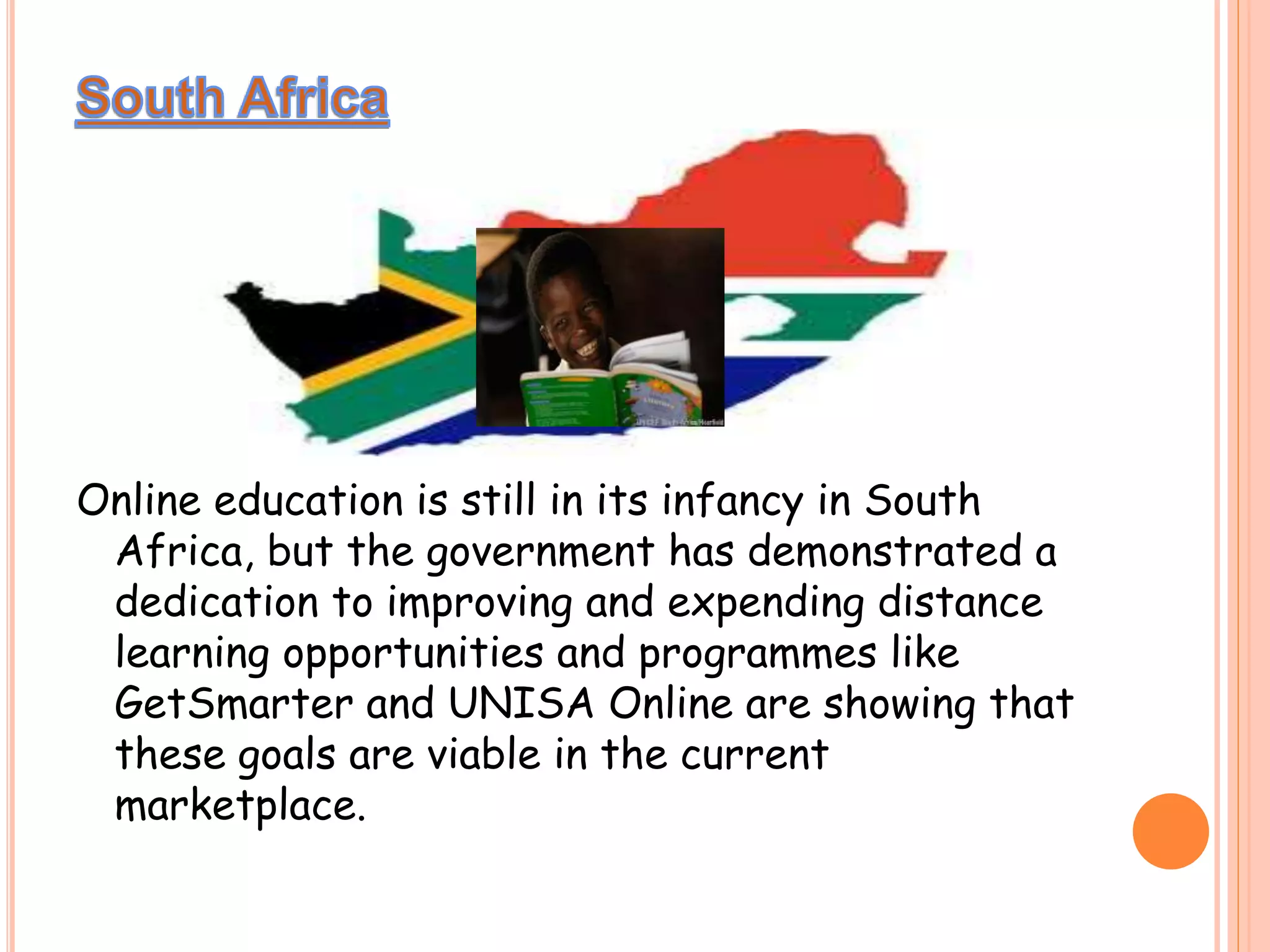 Online education is still in its infancy in South
Africa, but the government has demonstrated a
dedication to improving and expending distance
learning opportunities and programmes like
GetSmarter and UNISA Online are showing that
these goals are viable in the current
marketplace.
 