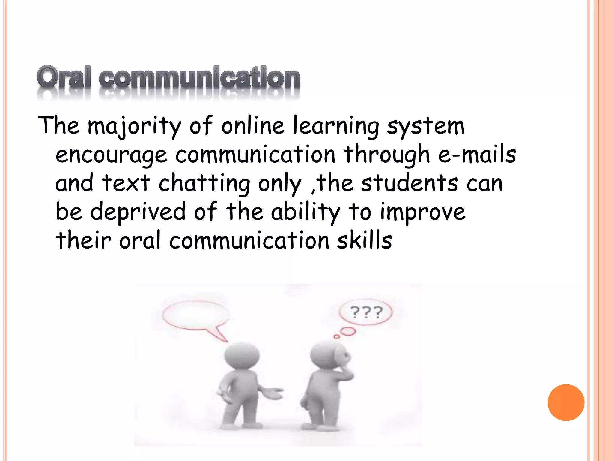 The majority of online learning system
encourage communication through e-mails
and text chatting only ,the students can
be deprived of the ability to improve
their oral communication skills
 