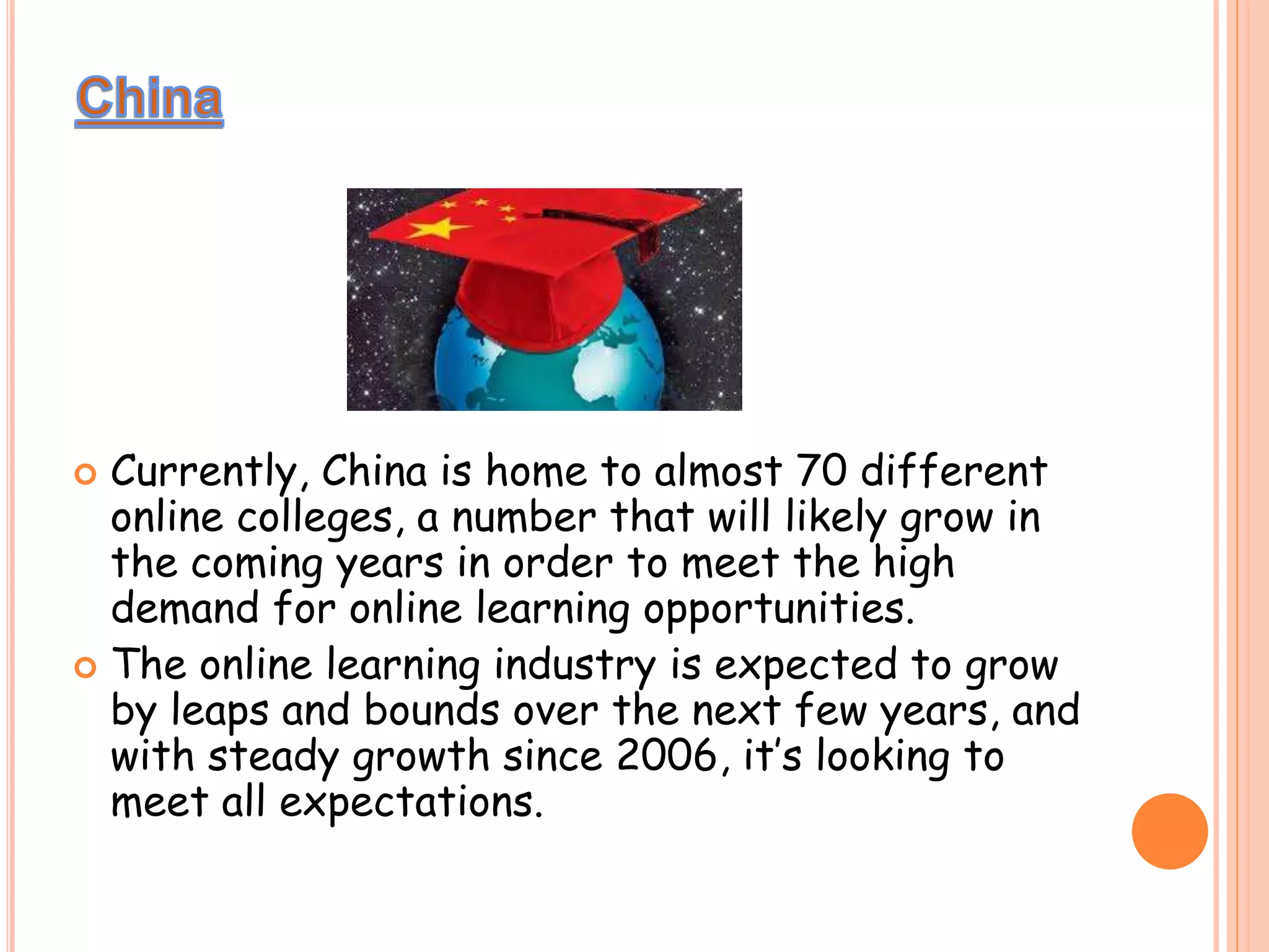  Currently, China is home to almost 70 different
online colleges, a number that will likely grow in
the coming years in order to meet the high
demand for online learning opportunities.
 The online learning industry is expected to grow
by leaps and bounds over the next few years, and
with steady growth since 2006, it’s looking to
meet all expectations.
 