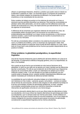 Seis problemas de los sistemas universitarios de educación en Línea. Héctor S. Barrón. Pág. 10 de 20
RED, Revista de Educación a Distancia, 12.
http://www.um.es/ead/red/12/barron.pdf
ofrecer un aprendizaje interactivo, dinámico y práctico que puede verse en directo en
la televisión o grabarse en vídeo. Los docentes siguen un programa de enseñanza
básico, pero pueden adaptar los programas de televisión a su propio estilo de
enseñanza y a las necesidades de sus alumnos.
Estos modelos de trabajo encuentran en los sistemas de educación en Línea un
escenario que les permitirá diversificar sus alcances. Pero para las universidades se
plantean varios retos adicionales, uno de los cuales es el de reflexionar acerca del
sentido de la educación en Línea y las repercusiones que está teniendo en sus formas
de organizar el conocimiento.
A diferencia de las empresas que organizan sistemas de educación en Línea, las
universidades deben recuperar para sí la innovación en sus estructuras y
problematizarlas para beneficiar a un mayor número de personas y a más diversos
sectores sociales, y para revertir las tendencias de inscribir al conocimiento en la
dinámica de los mercados.
Por ello las universidades deben considerar a los sistemas de educación en Línea
como un problema de análisis y como un escenario de organización viable. Esta
reflexión puede dirigirse en particular hacia el perfil del texto didáctico en Línea, sobre
todo en lo que hace a seis problemas de los muchos que pueden desprenderse de su
puesta en análisis.
Primer problema: la globalidad paradigmática y la especificidad
lingüística
Una de las mayores limitaciones para la distribución del texto didáctico en Línea es la
del lenguaje, no solamente la referida al lenguaje genérico, sino a su especificidad, es
decir, a su localidad.
Aún cuando se da por hecho que se tenderá sin más hacia el fenómeno de la
globalidad, lo cierto es que cada vez se aprecia con mayor claridad que las diferencias
apuntan a acentuarse. Por ello es que la selección de la información que integrará los
espacios de conocimiento debe cumplir con estándares de calidad que la misma
institución acepte y dirija. Y por eso también es que debe puntualizarse que aún
cuando exista un lenguaje común, existirán también interpretaciones diferentes que
estarán moduladas por contextos de referencia también distintos.
La posibilidad de que la institución educativa trabaje con el texto didáctico en Línea
con individuos en tres niveles —personal, grupal y comunitario— conduce al análisis
de las formas de comunicación, donde la más singular en este ambiente de trabajo es
la de las comunidades virtuales de aprendizaje epistémicas, es decir, aquellas
comunidades caracterizadas porque sus miembros interactúan a través del
intercambio de significados comunes en una misma lengua.
Así como la educación abierta ideal no es la que ofrece todas las alternativas a todos
sus estudiantes, sino la que ofrece las mejores alternativas de aprendizaje para todos
sus estudiantes, que no siempre serán las mismas para todos, el texto didáctico en
Línea ideal no es el que incorpora todos los recursos existentes, sino el que integra de
manera inteligente los recursos necesarios para apoyar el proceso de aprendizaje,
considerando la especificidad lingüística de los mismos estudiantes.
 