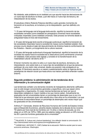 Seis problemas de los sistemas universitarios de educación en Línea. Héctor S. Barrón. Pág. 11 de 20
RED, Revista de Educación a Distancia, 12.
http://www.um.es/ead/red/12/barron.pdf
No obstante, este problema es en realidad uno que apunta hacia las derivaciones de
un nuevo tipo de escritura no lineal, y por ello hacia un nuevo tipo de lectura y de
interpretación de los textos.
El estudioso chileno Rolando Palacios identifica cuatro grandes momentos de
transición en la escritura, en la lectura y en la interpretación, que han definido a la
cultura:
“1. El paso del lenguaje oral al lenguaje lecto-escrito, significó la transición de las
sociedades cerradas (como totalidad sin perspectiva universal) hacia sociedades
civilizadas imperiales (como totalidad universal). Este proceso se remonta desde la
antigüedad hasta el inicio del renacimiento.
2. El paso del lenguaje lecto-escrito al lenguaje audiovisual, significó la transición de
las sociedades imperiales hacia la sociedad de masas (como totalidad estatal). Este
proceso ocurre desde el siglo del descubrimiento de América hasta la conformación de
los Estados – Nación y el surgimiento de la cultura nacional.
3. El paso del lenguaje audiovisual al lenguaje hipertextual, significó la transición de la
sociedad de masas hacia la sociedad de la cibercultura (como sentimiento universal
sin totalidad). Este proceso está vigente y consiste en la transformación de la
materialidad cultural: del átomo al bit.14
”
El tercer momento nos abre no sólo a un nuevo tipo de escritura, de lectura y de
interpretación, sino sobre todo a un nuevo tipo de sensibilidad en el que las personas
participan de una visión más universal, desde una posición más arraigada en su
localidad. El fenómeno apunta a un severo cuestionamiento sobre la vigencia de los
paradigmas de relación social que hasta ahora nos habían permitido entender nuestro
entorno.
Segundo problema: la administración de las tendencias de la
información y la comunicación digital
Las tendencias señalen una demanda creciente de trabajadores altamente calificados
que no sólo tengan conocimientos generales y específicos, sino que sepan cómo
conseguirlos y organizarlos. En esas mismas tendencias se hace ver que el
desempleo castigará en mayor medida a los que menos saben. Actualmente los
graduados de las universidades tienen un porcentaje de desempleo que no es ni la
mitad de la que alcanzan quien sólo estudia dos o tres años en la universidad. Los que
no terminan la secundaria tienen un porcentaje de desempleo seis veces mayor que
los graduados en las universidades.
Anthony P. Carnevale, director de Recursos Humanos del Comité de Estados Unidos
para el Desarrollo Económico, advertía desde mediados de la década de los noventa:
“El salario por hora real de los hombres con 12 años o menos de escuela, se vino
abajo en un 20% de 1979 a 1989, pero los salarios reales se elevaron un 20% durante
los 80´s para los hombres graduados de la universidad”15
14
PALACIOS, R. Cultura oral y lectura hipertextual. Una reflexión desde la comunicación. En:
http://cibersociedad.rediris.es/congreso/comms/g09palacios.pdf
15
CARNEVALE, ANTHONY P. (1997) Calidad de la educación: Reforma escolar para la nueva
economía americana. Washington.
 