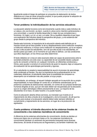 Seis problemas de los sistemas universitarios de educación en Línea. Héctor S. Barrón. Pág. 13 de 20
RED, Revista de Educación a Distancia, 12.
http://www.um.es/ead/red/12/barron.pdf
Igualmente existe el riesgo de participar en proyectos de elaboración de textos
didácticos en Línea sin tener proyectos propios, lo que puede propiciar la adopción de
modelos exógenos de manera acrítica.
Tercer problema: la individualización de los servicios educativos
La educación abierta funciona como tal únicamente cuando dota a cada individuo de
un status y de una función, es decir, cuando lo ubica como miembro perteneciente a
una comunidad, y cuando le facilita desarrollar lo mejor de sus competencias o
funciones. Un lugar y un rol, un ser y un estar. De su equilibrio depende el que haya
una explicación del individuo desde la perspectiva del grupo, y una existencia del
grupo desde la perspectiva del individuo.
Desde este horizonte, la trayectoria de la educación abierta está definida por el
impulso inicial que la hace posible: la de su desplazamiento como institución receptora
a institución extensiva, e incluso como institución en desplazamiento, ya no en espera
de que a ella acudan los estudiantes, sino de que ella acuda a los estudiantes, en
donde quiera que estén, en el momento en que ellos lo definan, con las condiciones
que ellos dispongan, en los ritmos que ellos determinen.
El texto didáctico en Línea en este escenario debe ser capaz de posicionarse ante la
sociedad probando una sola cosa: su capacidad de ser accesible desde cualquier
punto de conexión a Internet, en cualquier momento, en diferentes condiciones y
ritmos, para ayudar a construir el conocimiento de quien lo requiera, bajo un esquema
de evaluación de los aprendizajes permanente y riguroso.
Si un estudiante no acepta la responsabilidad de asumir el proceso de aprendizaje,
está condenado al fracaso. De aquí la importancia de la autoevaluación en los
materiales didácticos: el estudiante debe tener la posibilidad de comparar su
desempeño con el estándar más alto posible: el suyo propio.
Tal estudiante, sin embargo, al requerir trabajar apoyado en la asunción de su propia
responsabilidad, le hace trabajar en contra de un ambiente caracterizado por la
presencia constante de distracciones naturales, en contra de sus propias tendencias
humanas dirigidas al ocio, que por otro lado deben ser recuperadas por la educación,
que en su origen etimológico refiere precisamente al ocio. La mayoría de los
estudiantes no lo hace, no sabe hacerlo o no puede hacerlo.
Como la educación abierta ofrece servicios, es menester que invierta en el
mejoramiento de ellos a través de la investigación y de la innovación, de allí que los
criterios para evaluar a la educación abierta deben estar siempre referidos al
cumplimiento y mejoramiento de los servicios, en lugar de a la producción de
egresados.
Cuarto problema: el tránsito discursivo de los sistemas lineales de
conocimiento a los sistemas rizomáticos de conocimiento
A diferencia de los sistemas arborizantes de conocimiento, donde se plantea un
transcurso lógico de un principio hasta un fin, los sistemas rizomáticos de
conocimiento plantean un escenario de permanente búsqueda hacia diversas
direcciones, de donde el transcurso es fragmentario y es también indefinido: las
 
