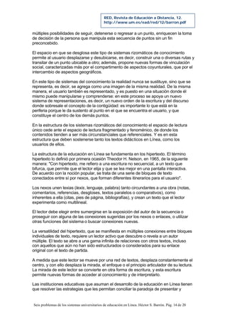 Seis problemas de los sistemas universitarios de educación en Línea. Héctor S. Barrón. Pág. 14 de 20
RED, Revista de Educación a Distancia, 12.
http://www.um.es/ead/red/12/barron.pdf
múltiples posibilidades de seguir, detenerse o regresar a un punto, enriquecen la toma
de decisión de la persona que manipula esta secuencia de puntos sin un fin
preconcebido.
El espacio en que se desglosa este tipo de sistemas rizomáticos de conocimiento
permite al usuario desplazarse y desubicarse, es decir, construir una o diversas rutas y
transitar de un punto ubicable a otro; además, propone nuevas formas de vinculación
social, caracterizadas más por el compartimento de aspectos coyunturales, que por el
intercambio de aspectos geográficos.
En este tipo de sistemas del conocimiento la realidad nunca se sustituye, sino que se
representa, es decir, se agrega como una imagen de la misma realidad. De la misma
manera, el usuario también es representado, y es puesto en una situación donde él
mismo puede manipularse y comprenderse: en este proceso se apoya un nuevo
sistema de representaciones, es decir, un nuevo orden de la escritura y del discurso
donde sobresale el concepto de la contigüidad: es importante lo que está en la
periferia porque le da sustento al punto en el que se encuentra el usuario, y que
constituye el centro de los demás puntos.
En la estructura de los sistemas rizomáticos del conocimiento el espacio de lectura
único cede ante el espacio de lectura fragmentado y fenoménico, de donde los
contenidos tienden a ser más circunstanciales que referenciales. Y es en esta
estructura que deben sostenerse tanto los textos didácticos en Línea, como los
usuarios de ellos.
La estructura de la educación en Línea se fundamenta en los hipertexto. El término
hipertexto lo definió por primera ocasión Theodor H. Nelson, en 1965, de la siguiente
manera: "Con hipertexto, me refiero a una escritura no secuencial, a un texto que
bifurca, que permite que el lector elija y que se lea mejor en una pantalla interactiva.
De acuerdo con la noción popular, se trata de una serie de bloques de texto
conectados entre sí por nexos, que forman diferentes itinerarios para el usuario".
Los nexos unen lexias (lexis, lenguaje, palabra) tanto circundantes a una obra (notas,
comentarios, referencias, desgloses, textos paralelos o comparativos), como
inherentes a ella (citas, pies de página, bibliografías), y crean un texto que el lector
experimenta como multilineal.
El lector debe elegir entre sumergirse en la exposición del autor de la secuencia o
proseguir con alguna de las conexiones sugeridas por los nexos o enlaces, o utilizar
otras funciones del sistema o buscar conexiones nuevas.
La versatilidad del hipertexto, que se manifiesta en múltiples conexiones entre bloques
individuales de texto, requiere un lector activo que descubre o revela a un autor
múltiple. El texto se abre a una gama infinita de relaciones con otros textos, incluso
con aquellos que aún no han sido estructurados o considerados para su enlace
original con el texto de partida.
A medida que este lector se mueve por una red de textos, desplaza constantemente el
centro, y con ello desplaza la mirada, el enfoque o el principio articulador de su lectura.
La mirada de este lector se convierte en otra forma de escritura, y esta escritura
permite nuevas formas de acceder al conocimiento y de interpretarlo.
Las instituciones educativas que asuman el desarrollo de la educación en Línea tienen
que resolver las estrategias que les permitan conciliar la paradoja de presentar y
 