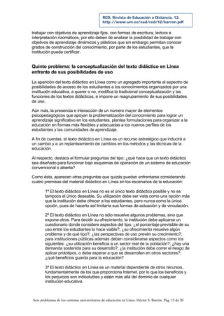 Seis problemas de los sistemas universitarios de educación en Línea. Héctor S. Barrón. Pág. 15 de 20
RED, Revista de Educación a Distancia, 12.
http://www.um.es/ead/red/12/barron.pdf
trabajar con objetivos de aprendizaje fijos, con formas de escritura, lectura e
interpretación rizomáticos, por ello deben de analizar la posibilidad de trabajar con
objetivos de aprendizaje dinámicos y plásticos que sin embargo permitan conocer
grados de construcción del conocimiento, por parte de los estudiantes, que la
institución pueda certificar.
Quinto problema: la conceptualización del texto didáctico en Línea
enfrente de sus posibilidades de uso
La aparición del texto didáctico en Línea como un agregado importante al espectro de
posibilidades de acceso de los estudiantes a los conocimientos organizados por una
institución educativa, a querer o no, modifica la tradicional conceptualización y las
funciones de los textos didácticos, e impone un reagrupamiento de sus posibilidades
de uso.
Aún más, la presencia e interacción de un número mayor de elementos
psicopedagógicos que apoyan la problematización del conocimiento para lograr un
aprendizaje significativo en los estudiantes, plantea formulaciones para organizar a la
educación en formas más flexibles y adecuadas a los nuevos perfiles de los
estudiantes y las comunidades de aprendizaje.
A fin de cuentas, el texto didáctico en Línea es un recurso estratégico que inducirá a
un cambio y a un replanteamiento de cambios en los métodos y las técnicas de la
educación.
Al respecto, destaca el formular preguntas del tipo: ¿qué hace que un texto didáctico
sea diseñado para funcionar bajo esquemas de operación de un sistema de educación
convencional o abierta?
Como ésta, aparecen otras preguntas que quizás puedan enfrentarse considerando
cuatro premisas del material didáctico en Línea en los escenarios de la educación:
1ª El texto didáctico en Línea no es el único texto didáctico posible y no es
tampoco el único deseable. Su utilización debe ser vista como una opción más
que la institución debe ofrecer a los estudiantes, pero nunca como la única
opción, pues de hacerlo así limitaría sus formas de actuación y de vinculación.
2ª El texto didáctico en Línea no sólo resuelve algunos problemas, sino que
expone otros. Para decidir su ofrecimiento, la institución debe aplicarse un
cuestionario donde considere aspectos del tipo: ¿el porcentaje previsible de su
uso entre los estudiantes lo hace viable?; ¿su ofrecimiento resuelve algún
problema y de qué tipo?; ¿las perspectivas de uso prevén su crecimiento?;
para instituciones públicas además deben considerarse aspectos como los
siguientes: ¿su utilización beneficia a un sector real de la población?; ¿hay una
demanda sostenida para su desarrollo?; ¿la institución debe correr el riesgo de
aplicar prototipos, o debe esperar a que se desarrollen en otros sectores?;
¿qué beneficios guarda para la educación?
3ª El texto didáctico en Línea es un material dependiente de otros recursos,
fundamentalmente de los que proporciona Internet, por lo que los beneficios y
los perjuicios son indisolubles y están más allá del dominio de cualquier
institución educativa.
 