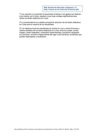 Seis problemas de los sistemas universitarios de educación en Línea. Héctor S. Barrón. Pág. 17 de 20
RED, Revista de Educación a Distancia, 12.
http://www.um.es/ead/red/12/barron.pdf
1ª Los usuarios no aumentan bruscamente el tiempo o los gastos que dedican
a los medios, por lo tanto, esperan a que haya ventajas significativas para
utilizar los textos didácticos en Línea.
2ª La proactividad es la cualidad principal de atracción de los textos didácticos
en Línea para la mayoría de los estudiantes.
3ª Los objetivos hacia los estudiantes se centran en una o varias funciones y
valores añadidos de los textos didácticos en Línea, entre los cuales: sonido,
imagen y texto integrados; contenidos hiperenlazados, proactivos integrados
con servicios; consumo independiente del lugar y del momento; contenidos que
pueden telecargarse y reutilizarse.
 
