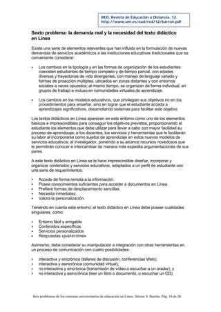 Seis problemas de los sistemas universitarios de educación en Línea. Héctor S. Barrón. Pág. 18 de 20
RED, Revista de Educación a Distancia, 12.
http://www.um.es/ead/red/12/barron.pdf
Sexto problema: la demanda real y la necesidad del texto didáctico
en Línea
Existe una serie de elementos relevantes que han influido en la formulación de nuevas
demandas de servicios académicos a las instituciones educativas tradicionales que es
conveniente considerar:
§ Los cambios en la tipología y en las formas de organización de los estudiantes:
coexisten estudiantes de tiempo completo y de tiempo parcial, con edades
diversas y trayectorias de vida divergentes, con manejo de lenguaje variado y
formas de proacción múltiples, ubicados en zonas distantes y con entornos
sociales a veces opuestos; al mismo tiempo, se organizan de forma individual, en
grupos de trabajo e incluso en comunidades virtuales de aprendizaje.
§ Los cambios en los modelos educativos, que privilegian sus objetivos no en los
procedimientos para enseñar, sino en lograr que el estudiante acceda a
aprendizajes significativos, desarrollando sistemas para facilitar este objetivo.
Los textos didácticos en Línea aparecen en este entorno como uno de los elementos
básicos e imprescindibles para conseguir los objetivos previstos, proporcionando al
estudiante los elementos que debe utilizar para llevar a cabo con mayor facilidad su
proceso de aprendizaje; a los docentes, los servicios y herramientas que le facilitarán
su labor al incorporarse como sujetos de aprendizaje en estos nuevos modelos de
servicios educativos; al investigador, poniendo a su alcance recursos novedosos que
le permitirán conocer e intercambiar de manera más expedita argumentaciones de sus
pares.
A este texto didáctico en Línea se le hace imprescindible diseñar, incorporar y
organizar contenidos y servicios educativos, adaptados a un perfil de estudiante con
una serie de requerimientos:
§ Accede de forma remota a la información.
§ Posee conocimientos suficientes para acceder a documentos en Línea.
§ Prefiere formas de desplazamiento sencillas.
§ Necesita inmediatez.
§ Valora la personalización.
Teniendo en cuenta este entorno, el texto didáctico en Línea debe poseer cualidades
singulares, como:
§ Entorno fácil y amigable
§ Contenidos específicos
§ Servicios personalizados
§ Respuestas «just-in-time»
Asimismo, debe considerar su manipulación e integración con otras herramientas en
un proceso de comunicación con cuatro posibilidades:
§ interactiva y sincrónica (talleres de discusión, conferencias Web);
§ interactiva y asincrónica (comunidad virtual);
§ no interactiva y sincrónica (transmisión de vídeo o escuchar a un orador), y
§ no interactiva y asincrónica (leer un libro o documento, o escuchar un CD).
 