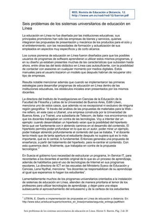 Seis problemas de los sistemas universitarios de educación en Línea. Héctor S. Barrón. Pág. 2 de 20
RED, Revista de Educación a Distancia, 12.
http://www.um.es/ead/red/12/barron.pdf
Seis problemas de los sistemas universitarios de educación en
Línea
La educación en Línea no fue diseñada por las instituciones educativas; sus
principales promotores han sido las empresas de bienes y servicios, quienes
integraron las propuestas de presentación y mecánica de los productos para el ocio y
el entretenimiento, con las necesidades de formación y actualización de sus
empleados en aspectos muy específicos y de corto alcance.
Los cursos pioneros de educación en Línea fueron diseñados para que los posibles
usuarios de programas de software aprendieran a utilizar estos mismos programas, y
en su diseño ya estaban presentes muchas de las características que subsisten hasta
ahora, entre otras las del texto didáctico en Línea casi autosuficiente, con la posibilidad
de contactar con asesores en cualquier momento por medios digitales. Estos
manuales para el usuario trazaron un modelo que después habrían de recuperar otro
tipo de empresas.
Resulta notable mencionar además que cuando se implementaron las primeras
estrategias para desarrollar programas de educación en Línea dentro de las
instituciones educativas, los obstáculos iniciales eran presentados por los mismos
docentes.
La directora del Instituto de Investigaciones en Ciencias de la Educación de la
Facultad de Filosofía y Letras de la Universidad de Buenos Aires, Edith Litwin,
menciona uno de estos casos, que además no es excepcional ni exclusivo de ninguna
región geográfica: “A través del análisis de las propuestas de materiales para la Web -
me refiero, en este caso a Ubanet, una empresa construida por la Universidad de
Buenos Aires, y a Trainet, una subsidiaria de Telecom, de Italia- nos encontramos con
que los docentes trabajaban en contra de las tecnologías. Voy a intentar dar un
ejemplo: cuando desarrollaban un hipertexto veían que la posibilidad del hipertexto
tenía que ver fuertemente con ir abriendo caminos en el desarrollo del contenido. El
hipertexto permitía poder profundizar en lo que es un autor, poder mirar un ejemplo,
poder trabajar abriendo profundamente el contenido del que se trataba. Y el docente
tenía miedo que de tanta apertura el estudiante después no supiera qué es lo más
importante, qué es lo central, lo fundamental. Entonces generaba una propuesta de
enseñanza, a partir del tratamiento del hipertexto, para re-centrar el contenido. Con
esto queremos decir, finalmente, que trabajaba en contra de la propuesta
tecnológica.”1
En Suecia el gobierno tuvo necesidad de estructurar un programa, In-Service IT, para
recordarles a los docentes el sentido original de lo que es un proceso de aprendizaje,
además de habilitarlos para el uso de tecnologías de Internet en sus programas
escolares. La directora de ICT en las escuelas del Ministerio Sueco de Educación y
Cencias, Lena Nydhal, menciona: “los docentes se responsabilizan de su aprendizaje
al igual que esperamos lo hagan los estudiantes”.
Lamentablemente muchos de los programas universitarios orientados a la instalación
de sistemas de educación en Línea, atienden de manera prioritaria el temor de los
profesores para utilizar tecnologías de aprendizaje, y dejan para una etapa
subsecuente el aprovechamiento del entusiasmo y de la certeza de los estudiantes
1
LITWIN, E. Diseño e implementación de propuestas en Línea de educación a distancia. En:
http://www.educ.ar/educar/superior/eventos_en_linea/jornadas/segunda_entrega.jsp#litwin
 