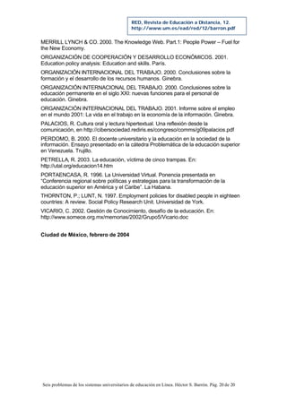 Seis problemas de los sistemas universitarios de educación en Línea. Héctor S. Barrón. Pág. 20 de 20
RED, Revista de Educación a Distancia, 12.
http://www.um.es/ead/red/12/barron.pdf
MERRILL LYNCH & CO. 2000. The Knowledge Web. Part.1: People Power – Fuel for
the New Economy.
ORGANIZACIÓN DE COOPERACIÓN Y DESARROLLO ECONÓMICOS. 2001.
Education policy analysis: Education and skills. París.
ORGANIZACIÓN INTERNACIONAL DEL TRABAJO. 2000. Conclusiones sobre la
formación y el desarrollo de los recursos humanos. Ginebra.
ORGANIZACIÓN INTERNACIONAL DEL TRABAJO. 2000. Conclusiones sobre la
educación permanente en el siglo XXI: nuevas funciones para el personal de
educación. Ginebra.
ORGANIZACIÓN INTERNACIONAL DEL TRABAJO. 2001. Informe sobre el empleo
en el mundo 2001: La vida en el trabajo en la economía de la información. Ginebra.
PALACIOS, R. Cultura oral y lectura hipertextual. Una reflexión desde la
comunicación, en http://cibersociedad.rediris.es/congreso/comms/g09palacios.pdf
PERDOMO, B. 2000. El docente universitario y la educación en la sociedad de la
información. Ensayo presentado en la cátedra Problemática de la educación superior
en Venezuela. Trujillo.
PETRELLA, R. 2003. La educación, víctima de cinco trampas. En:
http://utal.org/educacion14.htm
PORTAENCASA, R. 1996. La Universidad Virtual. Ponencia presentada en
“Conferencia regional sobre políticas y estrategias para la transformación de la
educación superior en América y el Caribe”. La Habana.
THORNTON, P.; LUNT, N. 1997. Employment policies for disabled people in eighteen
countries: A review. Social Policy Research Unit. Universidad de York.
VICARIO, C. 2002. Gestión de Conocimiento, desafío de la educación. En:
http://www.somece.org.mx/memorias/2002/Grupo5/Vicario.doc
Ciudad de México, febrero de 2004
 
