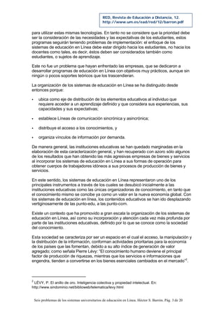 Seis problemas de los sistemas universitarios de educación en Línea. Héctor S. Barrón. Pág. 3 de 20
RED, Revista de Educación a Distancia, 12.
http://www.um.es/ead/red/12/barron.pdf
para utilizar estas mismas tecnologías. En tanto no se considere que la prioridad debe
ser la consideración de las necesidades y las expectativas de los estudiantes, estos
programas seguirán teniendo problemas de implementación: el enfoque de los
sistemas de educación en Línea debe estar dirigido hacia los estudiantes, no hacia los
docentes como tales, es decir, éstos deben ser considerados también como
estudiantes, o sujetos de aprendizaje.
Este no fue un problema que hayan enfrentado las empresas, que se dedicaron a
desarrollar programas de educación en Línea con objetivos muy prácticos, aunque sin
ningún o pocos soportes teóricos que los trascendieran.
La organización de los sistemas de educación en Línea se ha distinguido desde
entonces porque:
§ ubica como eje de distribución de los elementos educativos al individuo que
requiere acceder a un aprendizaje definido y que considera sus experiencias, sus
capacidades y sus expectativas;
§ establece Líneas de comunicación sincrónica y asincrónica;
§ distribuye el acceso a los conocimientos, y
§ organiza vínculos de información por demanda.
De manera general, las instituciones educativas se han quedado marginadas en la
elaboración de esta caracterización general, y han recuperado con azoro sólo algunos
de los resultados que han obtenido las más agresivas empresas de bienes y servicios
al incorporar los sistemas de educación en Línea a sus formas de operación para
obtener cuerpos de trabajadores idóneos a sus procesos de producción de bienes y
servicios.
En este sentido, los sistemas de educación en Línea representaron uno de los
principales instrumentos a través de los cuales se desubicó inicialmente a las
instituciones educativas como las únicas organizadoras de conocimiento, en tanto que
el conocimiento mismo se concibe ya como un valor en la nueva economía global. Con
los sistemas de educación en línea, los contenidos educativos se han ido desplazando
vertiginosamente de las punto-edu, a las punto-com.
Existe un contexto que ha promovido a gran escala la organización de los sistemas de
educación en Línea, así como su incorporación y atención cada vez más profunda por
parte de las instituciones educativas, definido por lo que se conoce como la sociedad
del conocimiento.
Esta sociedad se caracteriza por ser un espacio en el cual el acceso, la manipulación y
la distribución de la información, conforman actividades prioritarias para la economía
de los países que las fomentan, debido a su alto índice de generación de valor
agregado; como señala Pierre Lévy: “El conocimiento humano deviene el principal
factor de producción de riquezas, mientras que los servicios e informaciones que
engendra, tienden a convertirse en los bienes esenciales cambiados en el mercado”2
.
2
LÉVY, P. El anillo de oro. Inteligencia colectiva y propiedad intelectual. En:
http://www.sindominio.net/biblioweb/telematica/levy.html
 