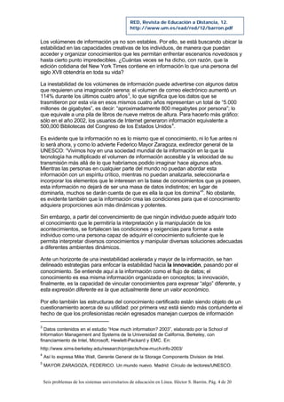 Seis problemas de los sistemas universitarios de educación en Línea. Héctor S. Barrón. Pág. 4 de 20
RED, Revista de Educación a Distancia, 12.
http://www.um.es/ead/red/12/barron.pdf
Los volúmenes de información ya no son estables. Por ello, se está buscando ubicar la
estabilidad en las capacidades creativas de los individuos, de manera que puedan
acceder y organizar conocimientos que les permitan enfrentar escenarios novedosos y
hasta cierto punto impredecibles. ¿Cuántas veces se ha dicho, con razón, que la
edición cotidiana del New York Times contiene en información lo que una persona del
siglo XVII obtendría en toda su vida?
La inestabilidad de los volúmenes de información puede advertirse con algunos datos
que requieren una imaginación serena: el volumen de correo electrónico aumentó un
114% durante los últimos cuatro años3
, lo que significa que los datos que se
trasmitieron por esta vía en esos mismos cuatro años representan un total de “5.000
millones de gigabytes”, es decir: “aproximadamente 800 megabytes por persona”; lo
que equivale a una pila de libros de nueve metros de altura. Para hacerlo más gráfico:
sólo en el año 2002, los usuarios de Internet generaron información equivalente a
500,000 Bibliotecas del Congreso de los Estados Unidos4
.
Es evidente que la información no es lo mismo que el conocimiento, ni lo fue antes ni
lo será ahora, y como lo advierte Federico Mayor Zaragoza, exdirector general de la
UNESCO: “Vivimos hoy en una sociedad mundial de la información en la que la
tecnología ha multiplicado el volumen de información accesible y la velocidad de su
transmisión más allá de lo que habríamos podido imaginar hace algunos años.
Mientras las personas en cualquier parte del mundo no puedan abordar esta
información con un espíritu crítico, mientras no puedan analizarla, seleccionarla e
incorporar los elementos que le interesen en la base de conocimientos que ya poseen,
esta información no dejará de ser una masa de datos indistintos; en lugar de
dominarla, muchos se darán cuenta de que es ella la que los domina”5
. No obstante,
es evidente también que la información crea las condiciones para que el conocimiento
adquiera proporciones aún más dinámicas y potentes.
Sin embargo, a partir del convencimiento de que ningún individuo puede adquirir todo
el conocimiento que le permitiría la interpretación y la manipulación de los
acontecimientos, se fortalecen las condiciones y exigencias para formar a este
individuo como una persona capaz de adquirir el conocimiento suficiente que le
permita interpretar diversos conocimientos y manipular diversas soluciones adecuadas
a diferentes ambientes dinámicos.
Ante un horizonte de una inestabilidad acelerada y mayor de la información, se han
delineado estrategias para enfocar la estabilidad hacia la innovación, pasando por el
conocimiento. Se entiende aquí a la información como el flujo de datos; el
conocimiento es esa misma información organizada en conceptos; la innovación,
finalmente, es la capacidad de vincular conocimientos para expresar “algo” diferente, y
esta expresión diferente es la que actualmente tiene un valor económico.
Por ello también las estructuras del conocimiento certificado están siendo objeto de un
cuestionamiento acerca de su utilidad: por primera vez está siendo más contundente el
hecho de que los profesionistas recién egresados manejan cuerpos de información
3
Datos contenidos en el estudio “How much information? 2003”, elaborado por la School of
Information Management and Systems de la Universidad de California, Berkeley, con
financiamiento de Intel, Microsoft, Hewlett-Packard y EMC. En:
http://www.sims-berkeley.edu/research/projects/how-much-info-2003/
4
Así lo expresa Mike Wall, Gerente General de la Storage Components Division de Intel.
5
MAYOR ZARAGOZA, FEDERICO. Un mundo nuevo. Madrid: Círculo de lectores/UNESCO.
 