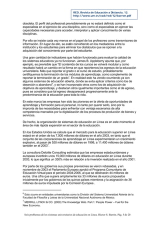 Seis problemas de los sistemas universitarios de educación en Línea. Héctor S. Barrón. Pág. 5 de 20
RED, Revista de Educación a Distancia, 12.
http://www.um.es/ead/red/12/barron.pdf
obsoleta. El perfil del profesional previsiblemente ya no estará definido como el
especialista en el ejercicio de una disciplina, sino como el especialista en ejercer las
capacidades necesarias para acceder, interpretar y aplicar conocimiento de varias
disciplinas.
Por ello se insiste cada vez menos en el papel de los profesores como transmisores de
información. En lugar de ello, se están convirtiendo en los mediadores entre la
institución y los estudiantes para eliminar los obstáculos que se oponen a la
adquisición del conocimiento por parte del estudiante.
Una gran cantidad de indicadores que habían funcionado para evaluar la calidad de
los sistemas educativos ya no funcionan. James B. Appleberry apunta que, por
ejemplo, es previsible que “El contenido de los cursos se volverá modular y como
resultado habrá un cambio en la forma en que reportemos los egresos de la educación
universitaria. Más que reportar el grado o el curso de estudio, probablemente
certifiquemos la terminación de los módulos de aprendizaje, como complemento de
reportar la terminación de un grado”. En realidad esto ha venido ocurriendo ya con
algunos sistemas de educación abierta, donde se evita aplicar criterios como los de
deserción o abandono6
, y se han incorporado otros como los de adquisición de
objetivos de aprendizaje, y destacan otros igualmente importantes como el de egreso,
pues se considera que tal egreso desaparecerá progresivamente ante la
predominancia de la educación para toda la vida.
En este marco las empresas han sido las pioneras en la oferta de oportunidades de
aprendizaje y formación para el personal, no tanto por querer serlo, sino por la
impronta de las necesidades para enfrentar con ventaja escenarios de alta
competencia marcados por la digitalización de los procesos de producción de bienes y
servicios.
De hecho, la organización de sistemas de educación en Línea es en este momento el
área de más rápida expansión en el sector de la educación.
En los Estados Unidos se calcula que el mercado para la educación superior en Línea
estará en el orden de los 7,000 millones de dólares en el año 2003, en tanto que el
conjunto de las corporaciones de aprendizaje en Línea experimentarán un crecimiento
explosivo, al pasar de 550 millones de dólares en 1998, a 11,400 millones de dólares
también en el 20037
.
La consultora Deloitte Consulting estimaba que las empresas estadounidenses y
europeas invertirán unos 15,000 millones de dólares en educación en Línea durante
2003, lo que significa un 350% más en relación a la inversión realizada en el año 2001.
Por parte de los gobiernos sus propias previsiones se vieron rebasadas, y en
noviembre de 2003 el Parlamento Europeo aprobó el Programa Comunitario de
Educación Virtual para el período 2004-2006, al que se destinarán 44 millones de
euros. Una cifra que supera ampliamente los 33 millones de euros propuestos
inicialmente por los gobiernos de los quince países miembros y la asignación de 36
millones de euros impulsada por la Comisión Europea .
6
Esto ocurre en entidades universitarias como la División del Sistema Universidad Abierta de la
Facultad de Filosofía y Letras de la Universidad Nacional Autónoma de México.
7
MERRILL LYNCH & CO. (2000) The Knowledge Web. Part.1: People Power – Fuel for the
New Economy.
 