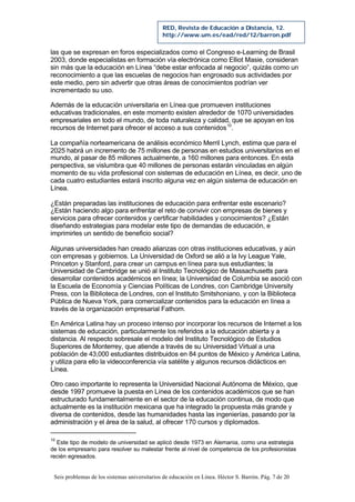 Seis problemas de los sistemas universitarios de educación en Línea. Héctor S. Barrón. Pág. 7 de 20
RED, Revista de Educación a Distancia, 12.
http://www.um.es/ead/red/12/barron.pdf
las que se expresan en foros especializados como el Congreso e-Learning de Brasil
2003, donde especialistas en formación vía electrónica como Elliot Masie, consideran
sin más que la educación en Línea “debe estar enfocada al negocio”, quizás como un
reconocimiento a que las escuelas de negocios han engrosado sus actividades por
este medio, pero sin advertir que otras áreas de conocimientos podrían ver
incrementado su uso.
Además de la educación universitaria en Línea que promueven instituciones
educativas tradicionales, en este momento existen alrededor de 1070 universidades
empresariales en todo el mundo, de toda naturaleza y calidad, que se apoyan en los
recursos de Internet para ofrecer el acceso a sus contenidos10
.
La compañía norteamericana de análisis económico Merril Lynch, estima que para el
2025 habrá un incremento de 75 millones de personas en estudios universitarios en el
mundo, al pasar de 85 millones actualmente, a 160 millones para entonces. En esta
perspectiva, se vislumbra que 40 millones de personas estarán vinculadas en algún
momento de su vida profesional con sistemas de educación en Línea, es decir, uno de
cada cuatro estudiantes estará inscrito alguna vez en algún sistema de educación en
Línea.
¿Están preparadas las instituciones de educación para enfrentar este escenario?
¿Están haciendo algo para enfrentar el reto de convivir con empresas de bienes y
servicios para ofrecer contenidos y certificar habilidades y conocimientos? ¿Están
diseñando estrategias para modelar este tipo de demandas de educación, e
imprimirles un sentido de beneficio social?
Algunas universidades han creado alianzas con otras instituciones educativas, y aún
con empresas y gobiernos. La Universidad de Oxford se alió a la Ivy League Yale,
Princeton y Stanford, para crear un campus en línea para sus estudiantes; la
Universidad de Cambridge se unió al Instituto Tecnológico de Massachusetts para
desarrollar contenidos académicos en línea; la Universidad de Columbia se asoció con
la Escuela de Economía y Ciencias Políticas de Londres, con Cambridge University
Press, con la Biblioteca de Londres, con el Instituto Smitshoniano, y con la Biblioteca
Pública de Nueva York, para comercializar contenidos para la educación en línea a
través de la organización empresarial Fathom.
En América Latina hay un proceso intenso por incorporar los recursos de Internet a los
sistemas de educación, particularmente los referidos a la educación abierta y a
distancia. Al respecto sobresale el modelo del Instituto Tecnológico de Estudios
Superiores de Monterrey, que atiende a través de su Universidad Virtual a una
población de 43,000 estudiantes distribuidos en 84 puntos de México y América Latina,
y utiliza para ello la videoconferencia vía satélite y algunos recursos didácticos en
Línea.
Otro caso importante lo representa la Universidad Nacional Autónoma de México, que
desde 1997 promueve la puesta en Línea de los contenidos académicos que se han
estructurado fundamentalmente en el sector de la educación continua, de modo que
actualmente es la institución mexicana que ha integrado la propuesta más grande y
diversa de contenidos, desde las humanidades hasta las ingenierías, pasando por la
administración y el área de la salud, al ofrecer 170 cursos y diplomados.
10
Este tipo de modelo de universidad se aplicó desde 1973 en Alemania, como una estrategia
de los empresario para resolver su malestar frente al nivel de competencia de los profesionistas
recién egresados.
 