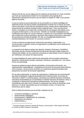 Seis problemas de los sistemas universitarios de educación en Línea. Héctor S. Barrón. Pág. 8 de 20
RED, Revista de Educación a Distancia, 12.
http://www.um.es/ead/red/12/barron.pdf
Hasta el día de hoy no hay reglas para los sistemas de educación en Línea; el intento
que hubo por imponerlas se frustró con la cancelación de la agenda de la
Organización Mundial de Comercio que se realizó en Seattle en 1999, y que preveía
algunos acuerdos.
Lo que es cierto es que la educación se ha convertido en un factor estratégico de
desarrollo social, por ello los países industrializados invierten por lo menos 30 veces
más en educación y formación por estudiante que los países menos adelantados. Las
proyecciones de la política europea lo tienen bastante claro: “Pero una economía
fuerte y competitiva no se logra sólo incorporando las tecnologías informáticas a los
procesos de fabricación o a los servicios. También se necesitan trabajadores muy
cualificados para dirigir los nuevos sistemas y usuarios con conocimientos informáticos
que compren los nuevos productos y servicios. Esto implica la formación y educación
de las personas de todas las edades. Por ello, la competitividad depende de la
cantidad destinada a la inversión en recursos humanos.”11
¿Cuál es entonces el papel de las instituciones educativas, tradicionales y no,
convencionales o abiertas, frente a la organización y proliferación de los sistemas de
educación en Línea?
La experiencia de algunos países (por ejemplo, Australia, Dinamarca y Sudáfrica)
demuestra que las nuevas orientaciones de desarrollo educativo deben basarse en
instituciones sólidas, sin las cuales las inversiones en aprendizaje corren el riesgo de
ser ineficaces y de carecer de repercusiones.
Es responsabilidad de estas instituciones desarrollar entre las partes interesadas -
gobiernos, interlocutores sociales, empresas, individuos y sociedad civil - una cultura
común de aprendizaje.
Aunque los gobiernos siguen fijando prioridades y financiando la formación, son
organizaciones independientes - prestatarios de servicios de formación tanto públicos
como privados - las que firman contratos con organismos gubernamentales para
proporcionar servicios de formación específicos.
Así se está conformando un campo de organización y distribución de conocimientos
que está consolidando a algunas empresas de la iniciativa privada. Es el caso de
Tecnonexo, WebCT y Learning Space, compañías que además exportan contenidos
educativos desarrollados por universidades e institutos terciarios de América Latina, a
compañías e instituciones educativas norteamericanas. Una de las ventajas
competitivas para este nuevo mercado lo representan los costos de desarrollo, pues
éstos son 14 veces más baratos que en los Estados Unidos y 10 veces más
económicos que en Japón.
Entre la oferta de servicios que se brindan, destacan los de:
§ consultoría estratégica y operativa,
§ asesoramiento pedagógico,
§ procesamiento y digitalización de contenidos,
§ capacitación de usuarios,
§ mantenimiento, y
11
Comisión Europea. Dirección General de Prensa y Comunicación. Texto original terminado
en octubre de 2002. Europa en movimiento.
 