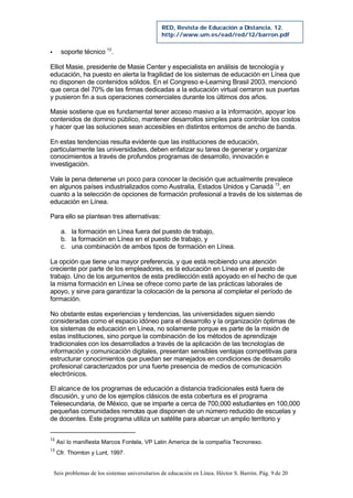 Seis problemas de los sistemas universitarios de educación en Línea. Héctor S. Barrón. Pág. 9 de 20
RED, Revista de Educación a Distancia, 12.
http://www.um.es/ead/red/12/barron.pdf
§ soporte técnico 12
.
Elliot Masie, presidente de Masie Center y especialista en análisis de tecnología y
educación, ha puesto en alerta la fragilidad de los sistemas de educación en Línea que
no disponen de contenidos sólidos. En el Congreso e-Learning Brasil 2003, mencionó
que cerca del 70% de las firmas dedicadas a la educación virtual cerraron sus puertas
y pusieron fin a sus operaciones comerciales durante los últimos dos años.
Masie sostiene que es fundamental tener acceso masivo a la información, apoyar los
contenidos de dominio público, mantener desarrollos simples para controlar los costos
y hacer que las soluciones sean accesibles en distintos entornos de ancho de banda.
En estas tendencias resulta evidente que las instituciones de educación,
particularmente las universidades, deben enfatizar su tarea de generar y organizar
conocimientos a través de profundos programas de desarrollo, innovación e
investigación.
Vale la pena detenerse un poco para conocer la decisión que actualmente prevalece
en algunos países industrializados como Australia, Estados Unidos y Canadá 13
, en
cuanto a la selección de opciones de formación profesional a través de los sistemas de
educación en Línea.
Para ello se plantean tres alternativas:
a. la formación en Línea fuera del puesto de trabajo,
b. la formación en Línea en el puesto de trabajo, y
c. una combinación de ambos tipos de formación en Línea.
La opción que tiene una mayor preferencia, y que está recibiendo una atención
creciente por parte de los empleadores, es la educación en Línea en el puesto de
trabajo. Uno de los argumentos de esta predilección está apoyado en el hecho de que
la misma formación en Línea se ofrece como parte de las prácticas laborales de
apoyo, y sirve para garantizar la colocación de la persona al completar el período de
formación.
No obstante estas experiencias y tendencias, las universidades siguen siendo
consideradas como el espacio idóneo para el desarrollo y la organización óptimas de
los sistemas de educación en Línea, no solamente porque es parte de la misión de
estas instituciones, sino porque la combinación de los métodos de aprendizaje
tradicionales con los desarrollados a través de la aplicación de las tecnologías de
información y comunicación digitales, presentan sensibles ventajas competitivas para
estructurar conocimientos que puedan ser manejados en condiciones de desarrollo
profesional caracterizados por una fuerte presencia de medios de comunicación
electrónicos.
El alcance de los programas de educación a distancia tradicionales está fuera de
discusión, y uno de los ejemplos clásicos de esta cobertura es el programa
Telesecundaria, de México, que se imparte a cerca de 700,000 estudiantes en 100,000
pequeñas comunidades remotas que disponen de un número reducido de escuelas y
de docentes. Este programa utiliza un satélite para abarcar un amplio territorio y
12
Así lo manifiesta Marcos Fontela, VP Latin America de la compañía Tecnonexo.
13
Cfr. Thornton y Lunt, 1997.
 