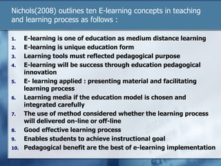 Nichols(2008) outlines ten E-learning concepts in teaching
and learning process as follows :
1. E-learning is one of education as medium distance learning
2. E-learning is unique education form
3. Learning tools must reflected pedagogical purpose
4. E-learning will be success through education pedagogical
innovation
5. E- learning applied : presenting material and facilitating
learning process
6. Learning media if the education model is chosen and
integrated carefully
7. The use of method considered whether the learning process
will delivered on-line or off-line
8. Good effective learning process
9. Enables students to achieve instructional goal
10. Pedagogical benefit are the best of e-learning implementation
 