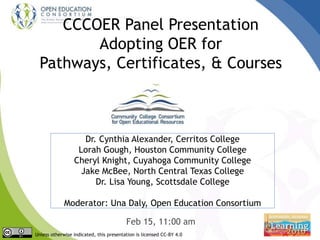 CCCOER Panel Presentation
Adopting OER for
Pathways, Certificates, & Courses
Feb 15, 11:00 am
Unless otherwise indicated, this presentation is licensed CC-BY 4.0
Dr. Cynthia Alexander, Cerritos College
Lorah Gough, Houston Community College
Cheryl Knight, Cuyahoga Community College
Jake McBee, North Central Texas College
Dr. Lisa Young, Scottsdale College
Moderator: Una Daly, Open Education Consortium
 