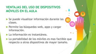 VENTAJAS DEL USO DE DISPOSITIVOS
MÓVILES EN EL AULA
 Se puede visualizar información durante las
clases.
 Permite las búsquedas web, apps y cargar
información.
 La información es instantánea.
 La portabilidad de los móviles es mas factible que
respecto a otros dispositivos de mayor tamaño.
 