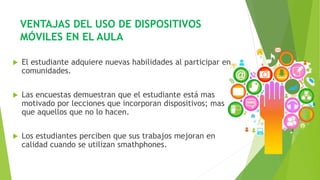 VENTAJAS DEL USO DE DISPOSITIVOS
MÓVILES EN EL AULA
 El estudiante adquiere nuevas habilidades al participar en
comunidades.
 Las encuestas demuestran que el estudiante está mas
motivado por lecciones que incorporan dispositivos; mas
que aquellos que no lo hacen.
 Los estudiantes perciben que sus trabajos mejoran en
calidad cuando se utilizan smathphones.
 