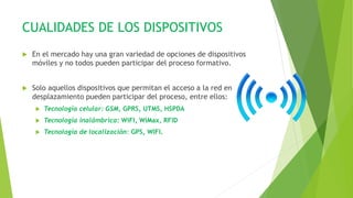 CUALIDADES DE LOS DISPOSITIVOS
 En el mercado hay una gran variedad de opciones de dispositivos
móviles y no todos pueden participar del proceso formativo.
 Solo aquellos dispositivos que permitan el acceso a la red en
desplazamiento pueden participar del proceso, entre ellos:
 Tecnología celular: GSM, GPRS, UTMS, HSPDA
 Tecnología inalámbrica: WiFI, WiMax, RFID
 Tecnología de localización: GPS, WIFI.
 