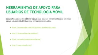 HERRAMIENTAS DE APOYO PARA
USUARIOS DE TECNOLOGÍA MÓVIL
Los profesores pueden obtener apoyo para obtener herramientas que sirven de
apoyo a la actividad M-Learning en los siguientes sitios
 https://www.google.com/edu/products/productivity-tools/
 http://scratched.gse.harvard.edu/
 https://www.commonsensemedia.org/
 http://www.edmodo.com/
 