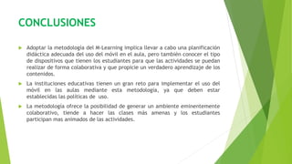 CONCLUSIONES
 Adoptar la metodología del M-Learning implica llevar a cabo una planificación
didáctica adecuada del uso del móvil en el aula, pero también conocer el tipo
de dispositivos que tienen los estudiantes para que las actividades se puedan
realizar de forma colaborativa y que propicie un verdadero aprendizaje de los
contenidos.
 La instituciones educativas tienen un gran reto para implementar el uso del
móvil en las aulas mediante esta metodología, ya que deben estar
establecidas las políticas de uso.
 La metodología ofrece la posibilidad de generar un ambiente eminentemente
colaborativo, tiende a hacer las clases más amenas y los estudiantes
participan mas animados de las actividades.
 