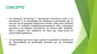 CONCEPTO
 «Se denomina M-Learning o “aprendizaje electrónico móvil o en
movimiento” a la metodología de enseñanza y aprendizaje que se
vale del uso de pequeños dispositivos móviles, tales como teléfonos
móviles, los teléfonos inteligentes(smartphones), PDA, ordenadores
portátiles y las tabletas informáticas, los lectores MP3, PocketPC,
iPod y cualquier otro dispositivo de mano que tenga forma de
conectividad inalámbrica».
 «El aprendizaje que tiene lugar cuando el estudiante se beneficia de
las oportunidades de aprendizaje ofrecidas por las tecnologías
móviles».
 